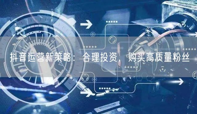 抖音运营新策略：合理投资，购买高质量粉丝