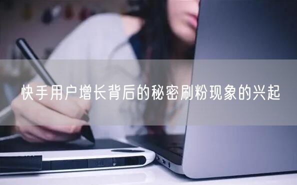 快手用户增长背后的秘密刷粉现象的兴起
