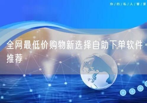 全网最低价购物新选择自助下单软件推荐