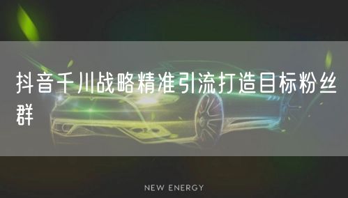 抖音千川战略精准引流打造目标粉丝群