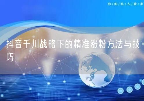 抖音千川战略下的精准涨粉方法与技巧