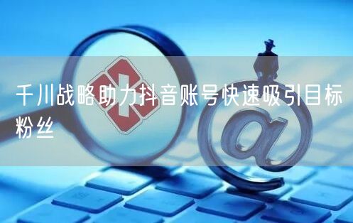 千川战略助力抖音账号快速吸引目标粉丝