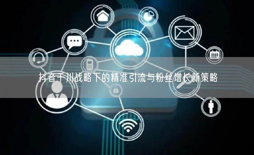 抖音千川战略下的精准引流与粉丝增长新策略