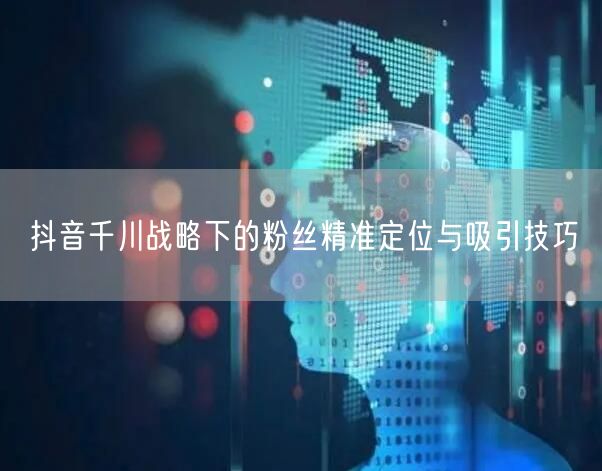 抖音千川战略下的粉丝精准定位与吸引技巧
