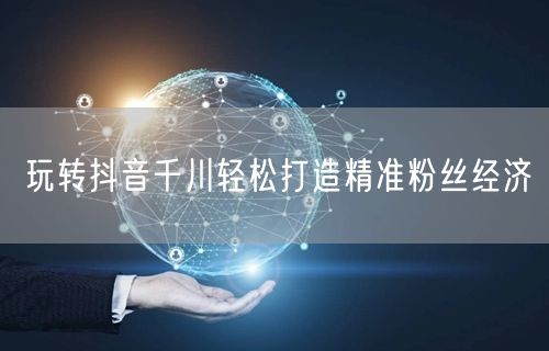 玩转抖音千川轻松打造精准粉丝经济