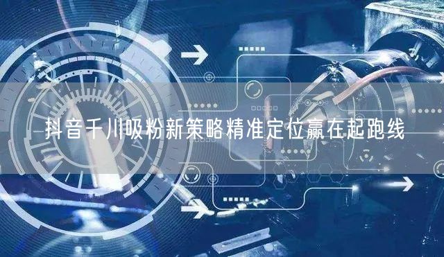 抖音千川吸粉新策略精准定位赢在起跑线