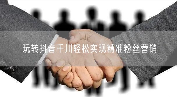 玩转抖音千川轻松实现精准粉丝营销