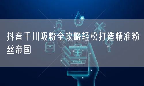 抖音千川吸粉全攻略轻松打造精准粉丝帝国