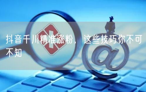 抖音千川精准涨粉，这些技巧你不可不知
