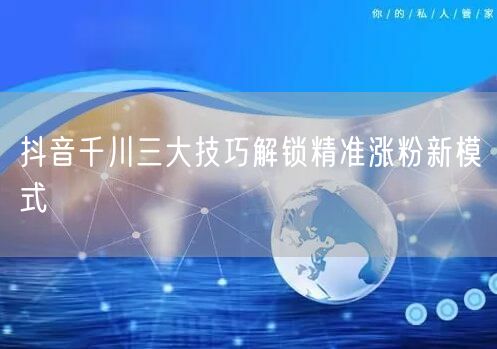 抖音千川三大技巧解锁精准涨粉新模式
