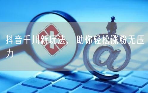 抖音千川新玩法，助你轻松涨粉无压力