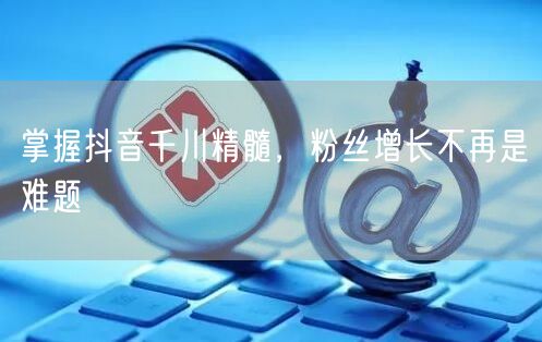 掌握抖音千川精髓，粉丝增长不再是难题