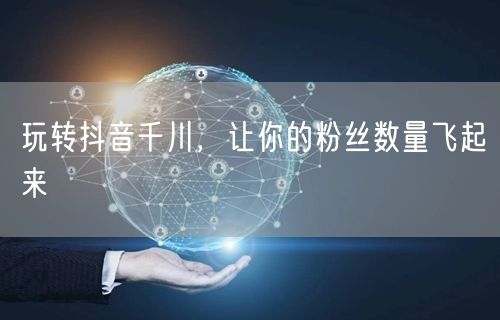 玩转抖音千川，让你的粉丝数量飞起来